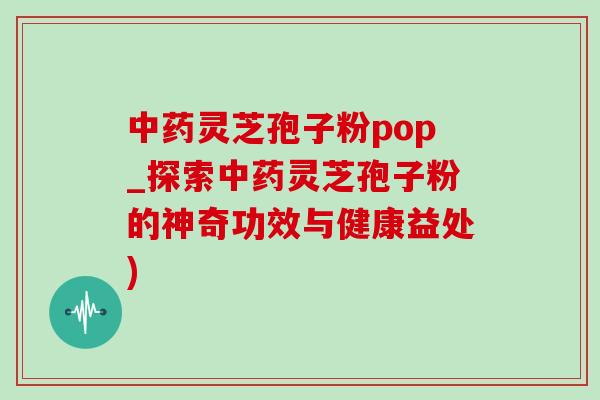 中药灵芝孢子粉pop_探索中药灵芝孢子粉的神奇功效与健康益处)