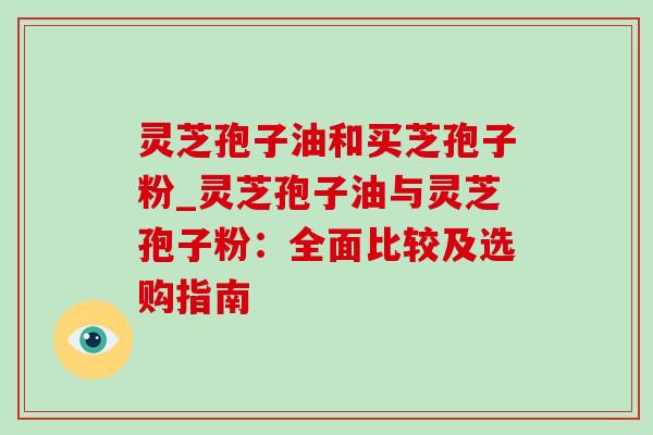 灵芝孢子油和买芝孢子粉_灵芝孢子油与灵芝孢子粉：全面比较及选购指南