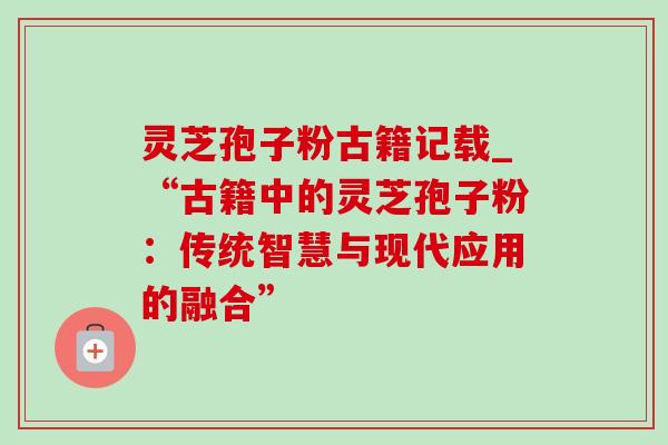 灵芝孢子粉古籍记载_“古籍中的灵芝孢子粉：传统智慧与现代应用的融合”
