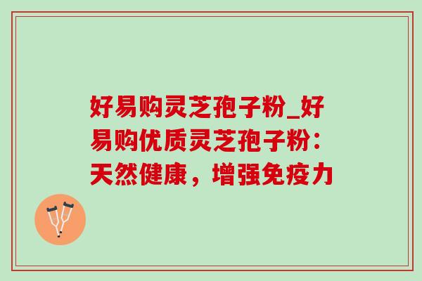 好易购灵芝孢子粉_好易购优质灵芝孢子粉：天然健康，增强免疫力