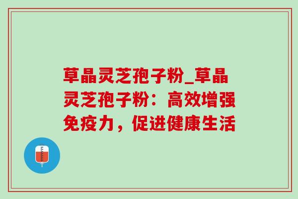 草晶灵芝孢子粉_草晶灵芝孢子粉：高效增强免疫力，促进健康生活