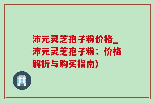沛元灵芝孢子粉价格_沛元灵芝孢子粉：价格解析与购买指南)