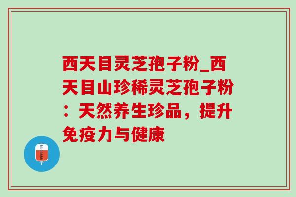 西天目灵芝孢子粉_西天目山珍稀灵芝孢子粉：天然养生珍品，提升免疫力与健康