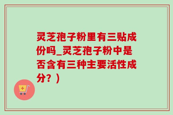 灵芝孢子粉里有三贴成份吗_灵芝孢子粉中是否含有三种主要活性成分？)