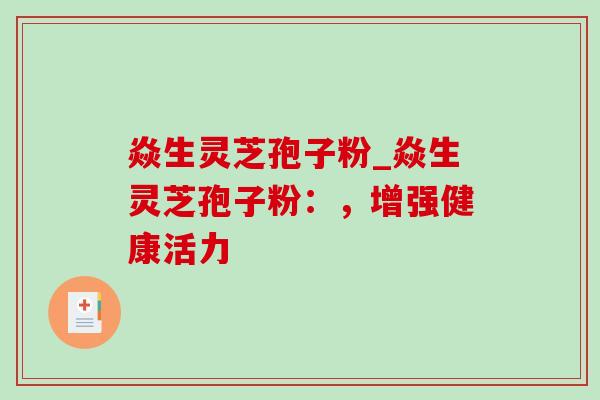 焱生灵芝孢子粉_焱生灵芝孢子粉：，增强健康活力