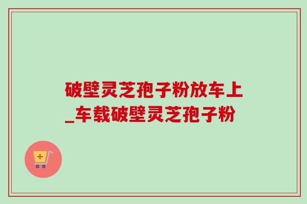 破壁灵芝孢子粉放车上_车载破壁灵芝孢子粉