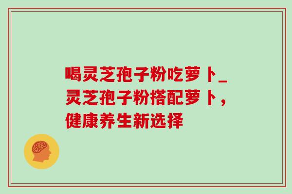 喝灵芝孢子粉吃萝卜_灵芝孢子粉搭配萝卜，健康养生新选择