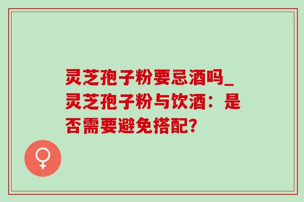 灵芝孢子粉要忌酒吗_灵芝孢子粉与饮酒：是否需要避免搭配？