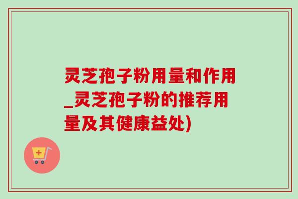 灵芝孢子粉用量和作用_灵芝孢子粉的推荐用量及其健康益处)