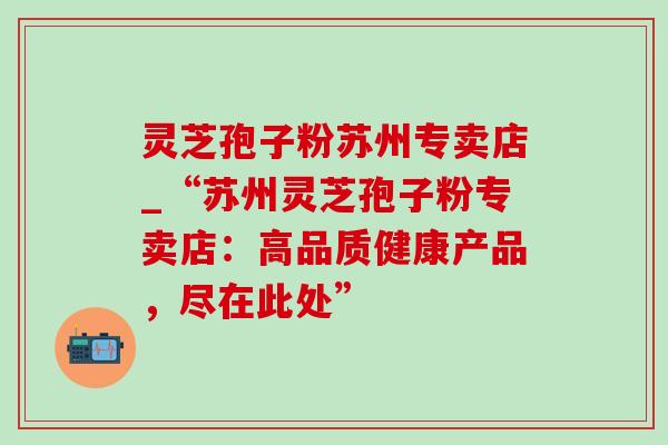 灵芝孢子粉苏州专卖店_“苏州灵芝孢子粉专卖店：高品质健康产品，尽在此处”