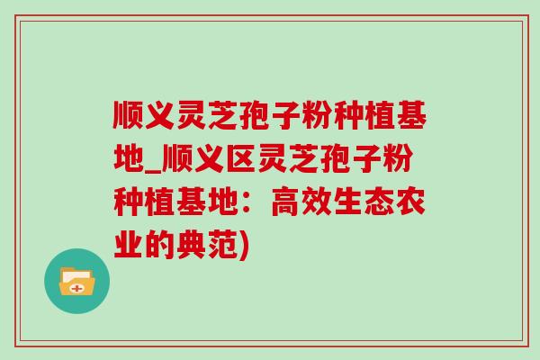 顺义灵芝孢子粉种植基地_顺义区灵芝孢子粉种植基地：高效生态农业的典范)