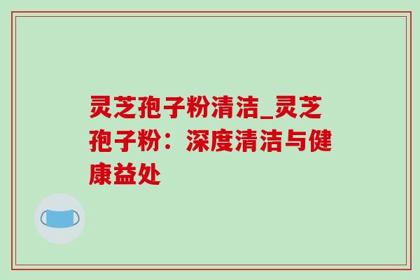 灵芝孢子粉清洁_灵芝孢子粉：深度清洁与健康益处