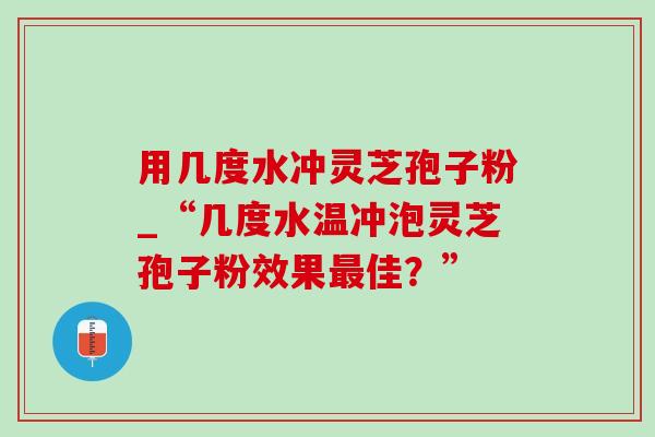 用几度水冲灵芝孢子粉_“几度水温冲泡灵芝孢子粉效果最佳？”