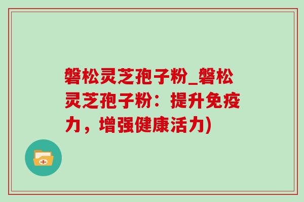 磐松灵芝孢子粉_磐松灵芝孢子粉：提升免疫力，增强健康活力)
