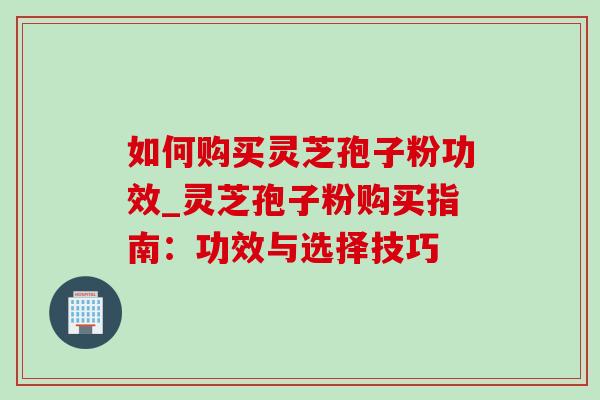 如何购买灵芝孢子粉功效_灵芝孢子粉购买指南：功效与选择技巧
