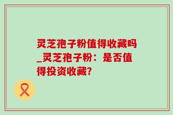 灵芝孢子粉值得收藏吗_灵芝孢子粉：是否值得投资收藏？