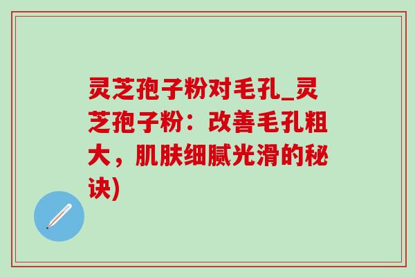 灵芝孢子粉对毛孔_灵芝孢子粉：改善毛孔粗大，肌肤细腻光滑的秘诀)