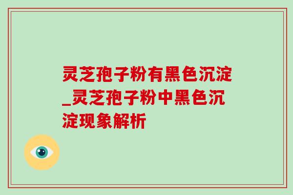 灵芝孢子粉有黑色沉淀_灵芝孢子粉中黑色沉淀现象解析