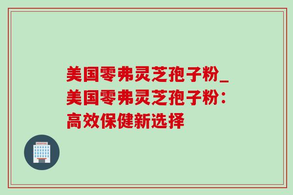 美国零弗灵芝孢子粉_美国零弗灵芝孢子粉：高效保健新选择