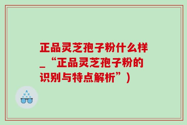 正品灵芝孢子粉什么样_“正品灵芝孢子粉的识别与特点解析”)