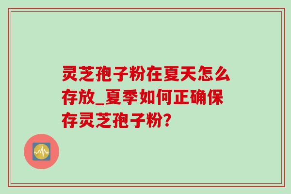 灵芝孢子粉在夏天怎么存放_夏季如何正确保存灵芝孢子粉？