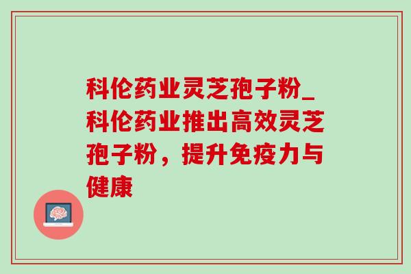 科伦药业灵芝孢子粉_科伦药业推出高效灵芝孢子粉，提升免疫力与健康