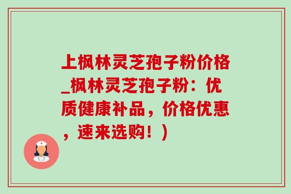 上枫林灵芝孢子粉价格_枫林灵芝孢子粉：优质健康补品，价格优惠，速来选购！)