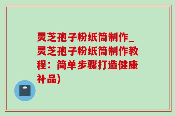 灵芝孢子粉纸筒制作_灵芝孢子粉纸筒制作教程：简单步骤打造健康补品)