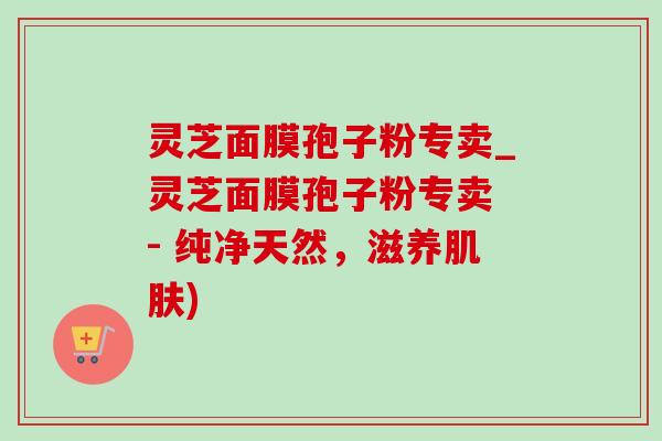 灵芝面膜孢子粉专卖_灵芝面膜孢子粉专卖 - 纯净天然，滋养肌肤)