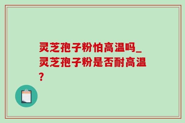 灵芝孢子粉怕高温吗_灵芝孢子粉是否耐高温？