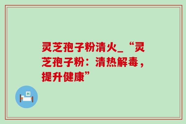 灵芝孢子粉清火_“灵芝孢子粉：清热解毒，提升健康”