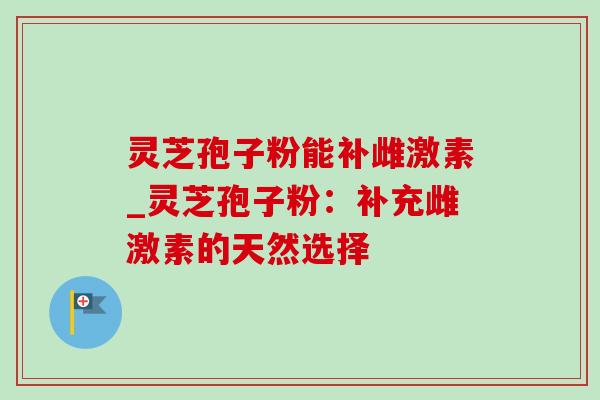 灵芝孢子粉能补雌激素_灵芝孢子粉：补充雌激素的天然选择
