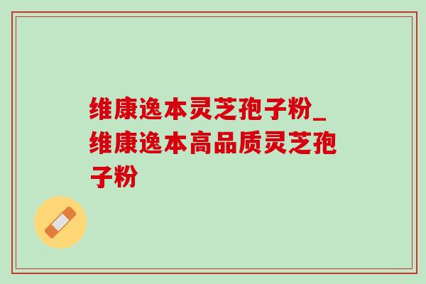 维康逸本灵芝孢子粉_维康逸本高品质灵芝孢子粉