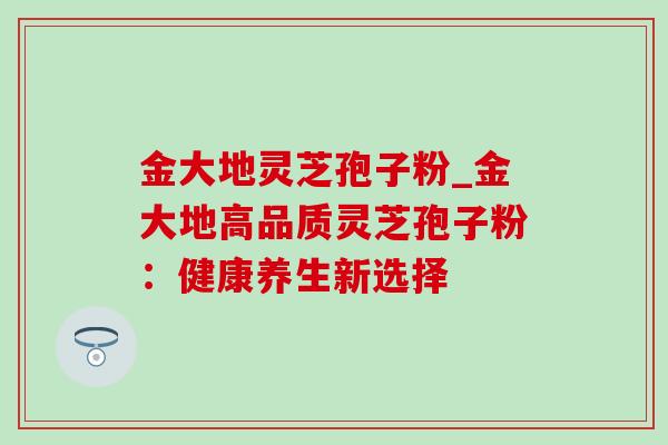 金大地灵芝孢子粉_金大地高品质灵芝孢子粉：健康养生新选择