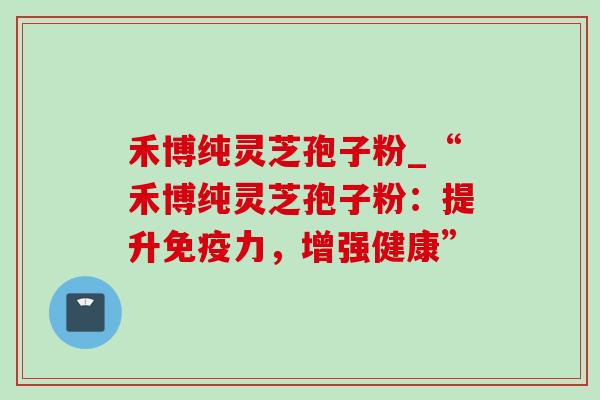 禾博纯灵芝孢子粉_“禾博纯灵芝孢子粉：提升免疫力，增强健康”
