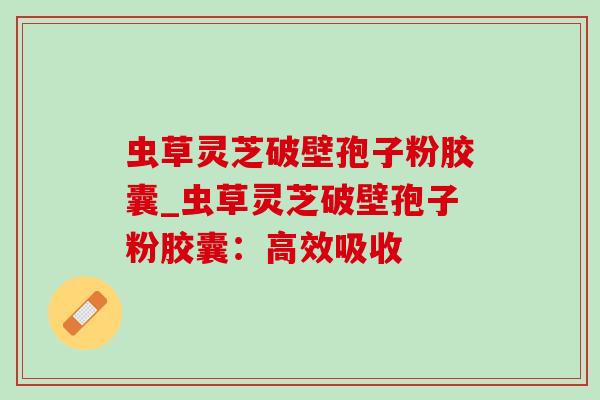 虫草灵芝破壁孢子粉胶囊_虫草灵芝破壁孢子粉胶囊：高效吸收