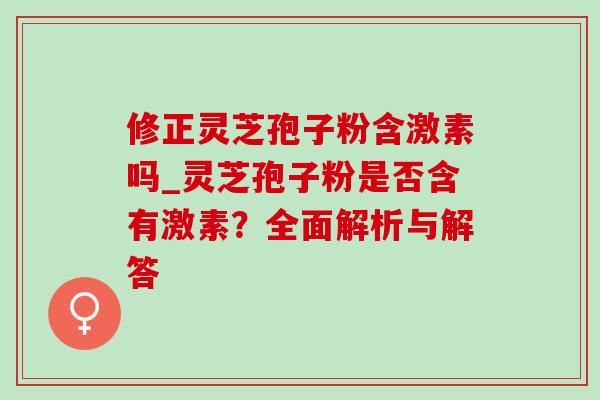 修正灵芝孢子粉含激素吗_灵芝孢子粉是否含有激素？全面解析与解答
