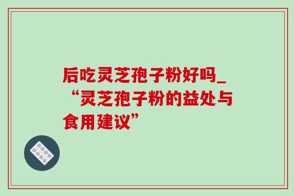 后吃灵芝孢子粉好吗_“灵芝孢子粉的益处与食用建议”