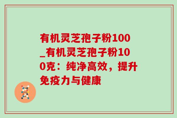 有机灵芝孢子粉100_有机灵芝孢子粉100克：纯净高效，提升免疫力与健康