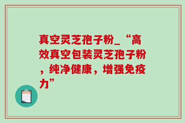 真空灵芝孢子粉_“高效真空包装灵芝孢子粉，纯净健康，增强免疫力”
