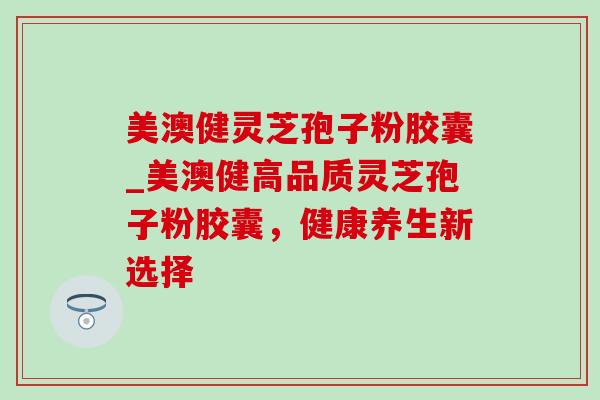 美澳健灵芝孢子粉胶囊_美澳健高品质灵芝孢子粉胶囊，健康养生新选择