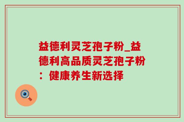 益德利灵芝孢子粉_益德利高品质灵芝孢子粉：健康养生新选择