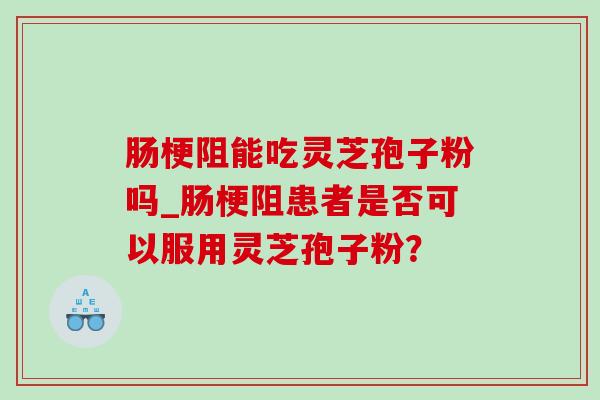 肠梗阻能吃灵芝孢子粉吗_肠梗阻患者是否可以服用灵芝孢子粉？