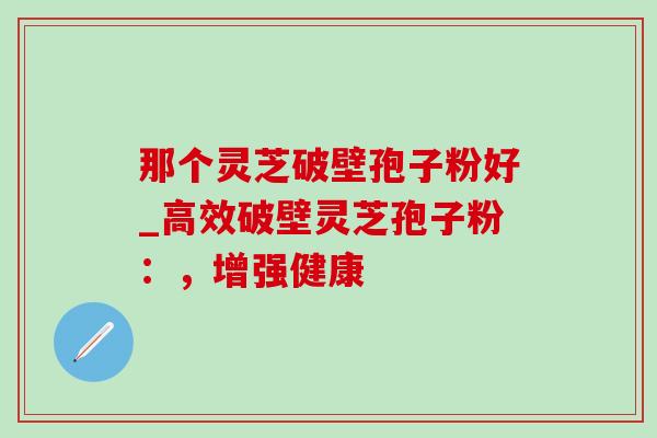 那个灵芝破壁孢子粉好_高效破壁灵芝孢子粉：，增强健康