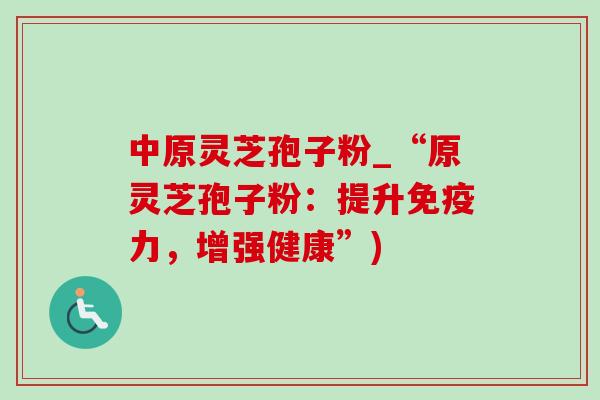 中原灵芝孢子粉_“原灵芝孢子粉：提升免疫力，增强健康”)