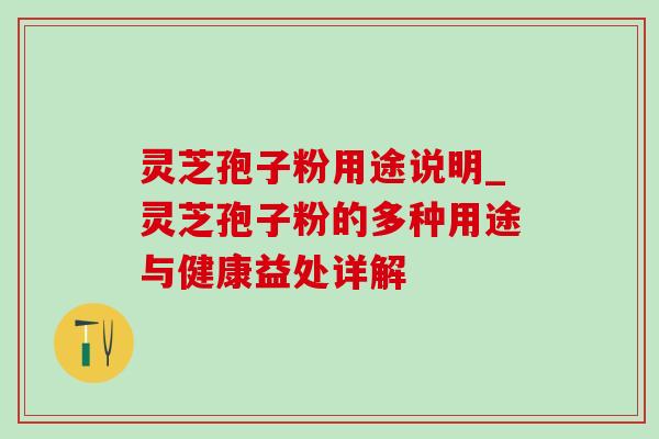 灵芝孢子粉用途说明_灵芝孢子粉的多种用途与健康益处详解