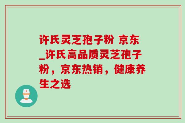 许氏灵芝孢子粉 京东_许氏高品质灵芝孢子粉，京东热销，健康养生之选