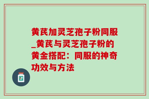 黄芪加灵芝孢子粉同服_黄芪与灵芝孢子粉的黄金搭配：同服的神奇功效与方法