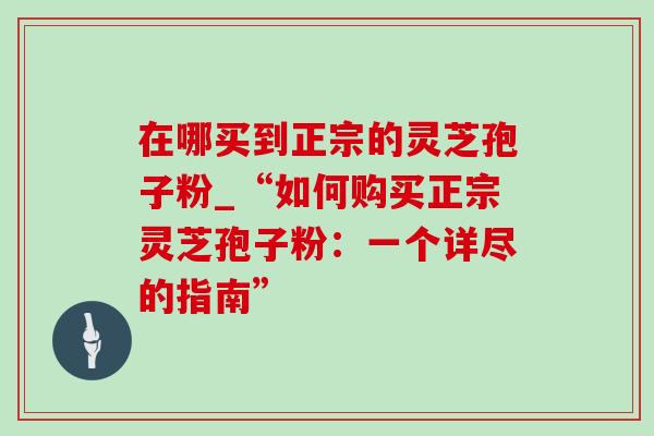 在哪买到正宗的灵芝孢子粉_“如何购买正宗灵芝孢子粉：一个详尽的指南”