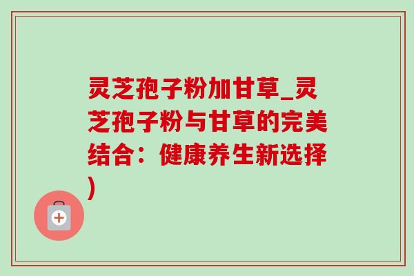 灵芝孢子粉加甘草_灵芝孢子粉与甘草的完美结合：健康养生新选择)